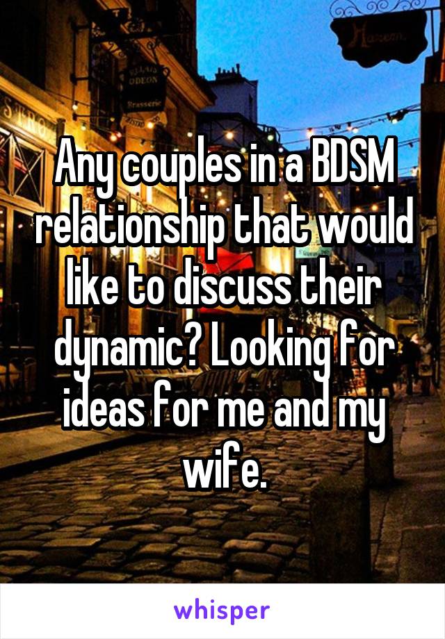 Any couples in a BDSM relationship that would like to discuss their dynamic? Looking for ideas for me and my wife.