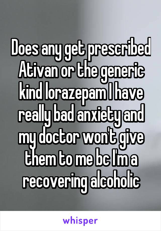 Does any get prescribed Ativan or the generic kind lorazepam I have really bad anxiety and my doctor won't give them to me bc I'm a recovering alcoholic