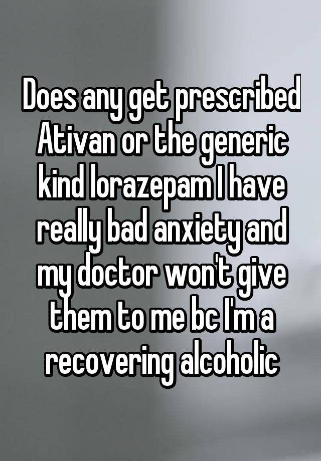 Does any get prescribed Ativan or the generic kind lorazepam I have really bad anxiety and my doctor won't give them to me bc I'm a recovering alcoholic