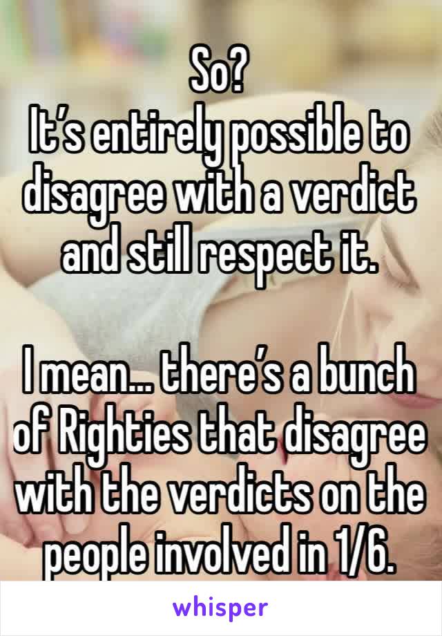 So?
It’s entirely possible to disagree with a verdict and still respect it.

I mean… there’s a bunch of Righties that disagree with the verdicts on the people involved in 1/6. 