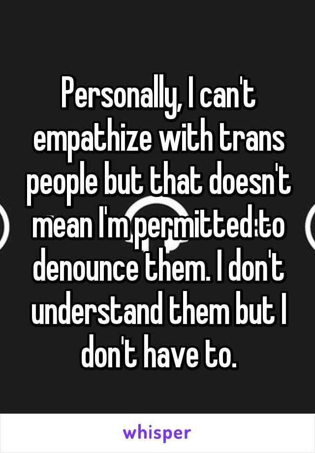 Personally, I can't empathize with trans people but that doesn't mean I'm permitted to denounce them. I don't understand them but I don't have to.