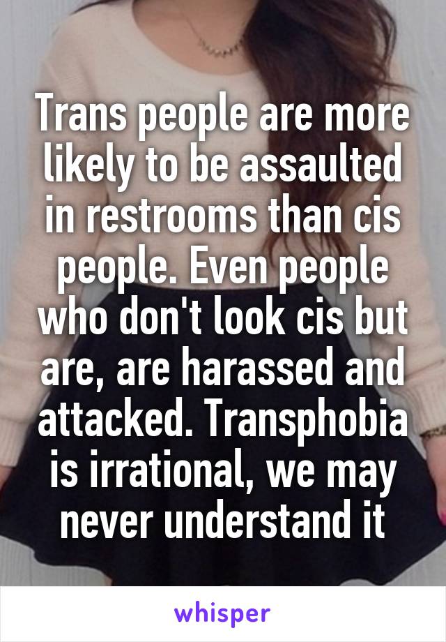 Trans people are more likely to be assaulted in restrooms than cis people. Even people who don't look cis but are, are harassed and attacked. Transphobia is irrational, we may never understand it