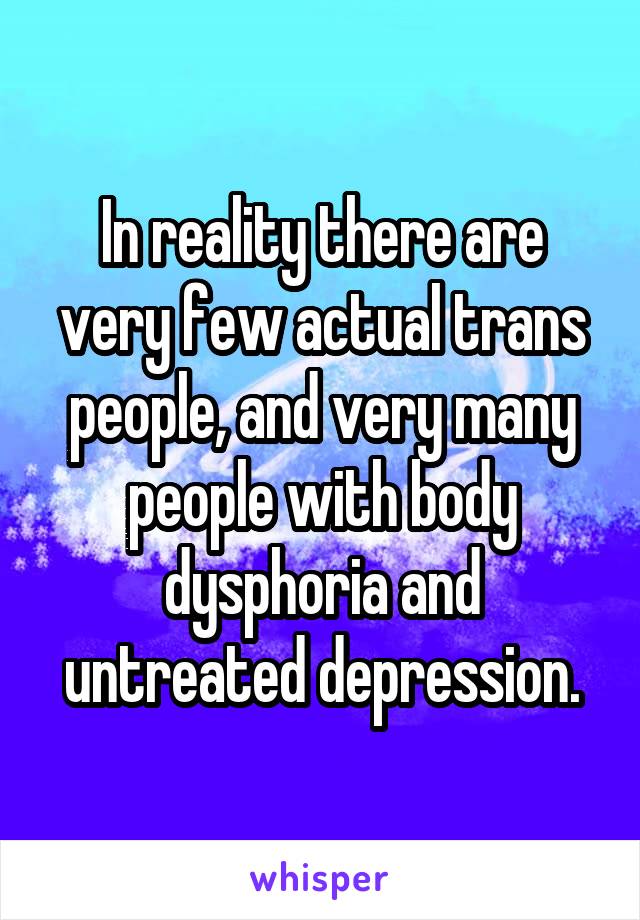 In reality there are very few actual trans people, and very many people with body dysphoria and untreated depression.