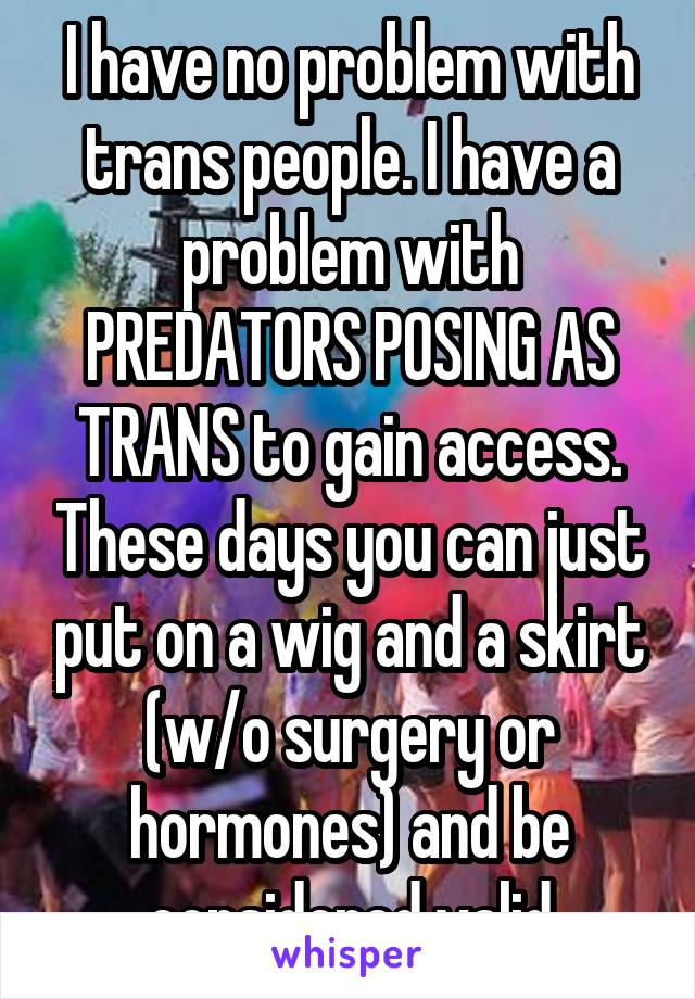 I have no problem with trans people. I have a problem with PREDATORS POSING AS TRANS to gain access. These days you can just put on a wig and a skirt (w/o surgery or hormones) and be considered valid