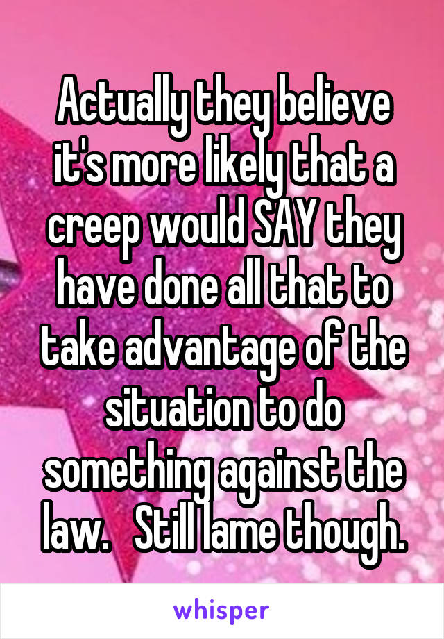 Actually they believe it's more likely that a creep would SAY they have done all that to take advantage of the situation to do something against the law.   Still lame though.