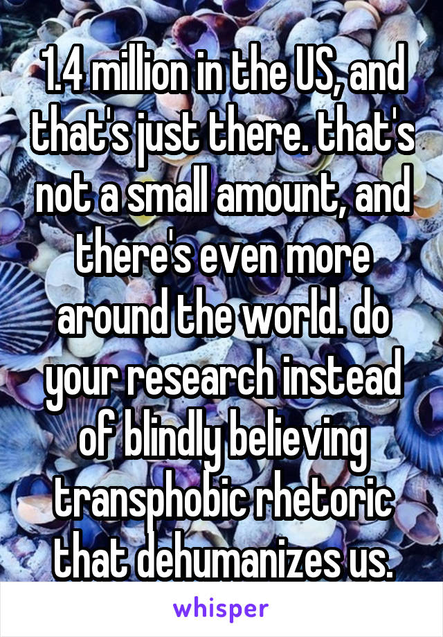 1.4 million in the US, and that's just there. that's not a small amount, and there's even more around the world. do your research instead of blindly believing transphobic rhetoric that dehumanizes us.