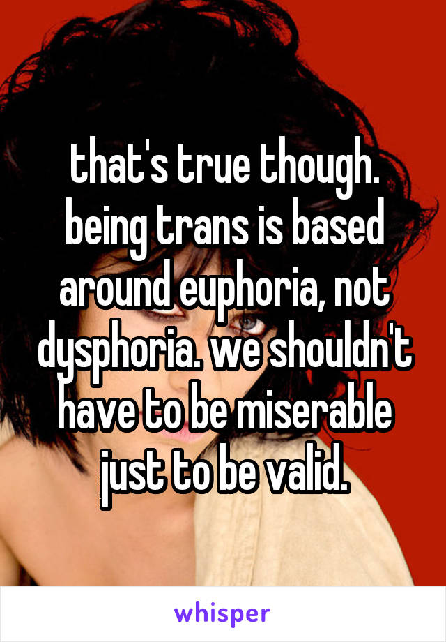 that's true though. being trans is based around euphoria, not dysphoria. we shouldn't have to be miserable just to be valid.