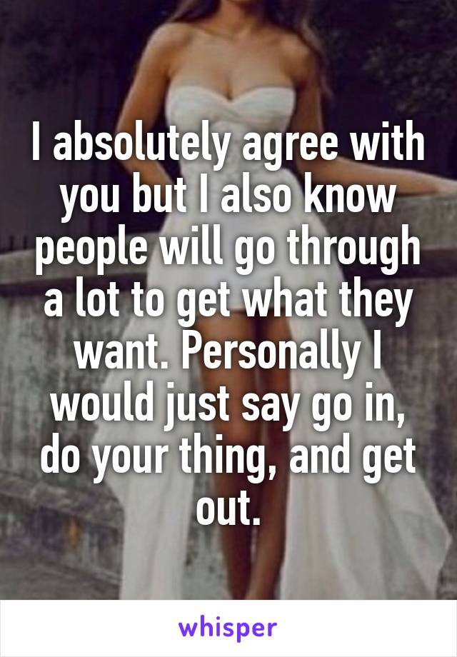 I absolutely agree with you but I also know people will go through a lot to get what they want. Personally I would just say go in, do your thing, and get out.