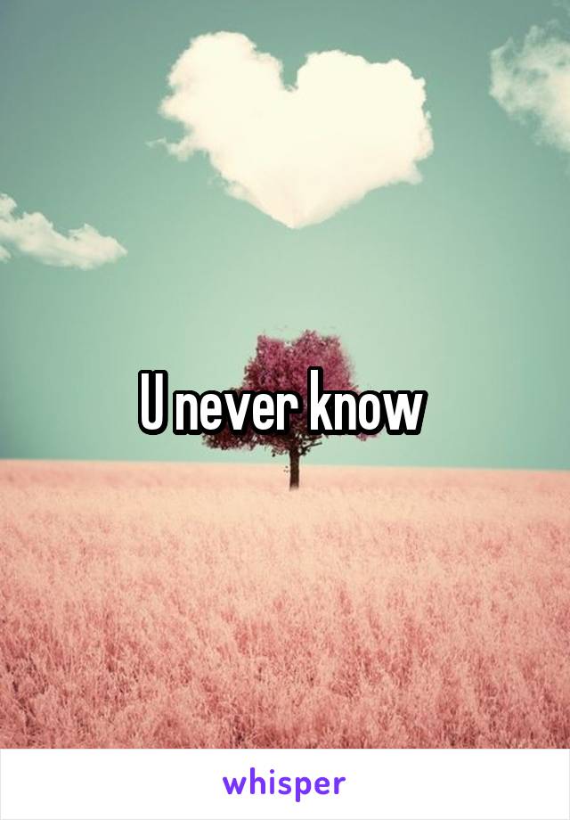 U never know 