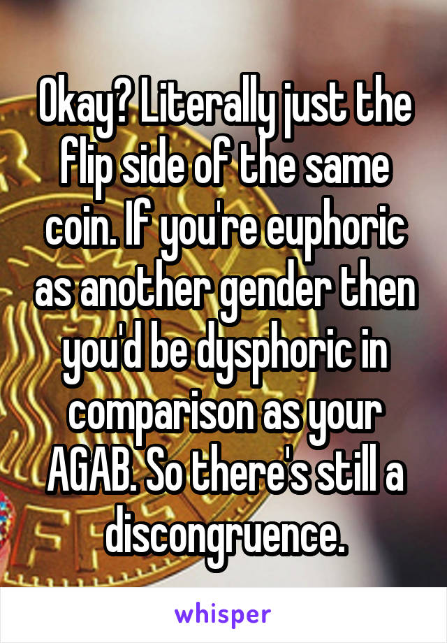 Okay? Literally just the flip side of the same coin. If you're euphoric as another gender then you'd be dysphoric in comparison as your AGAB. So there's still a discongruence.