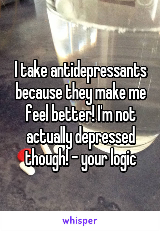 I take antidepressants because they make me feel better! I'm not actually depressed though! - your logic