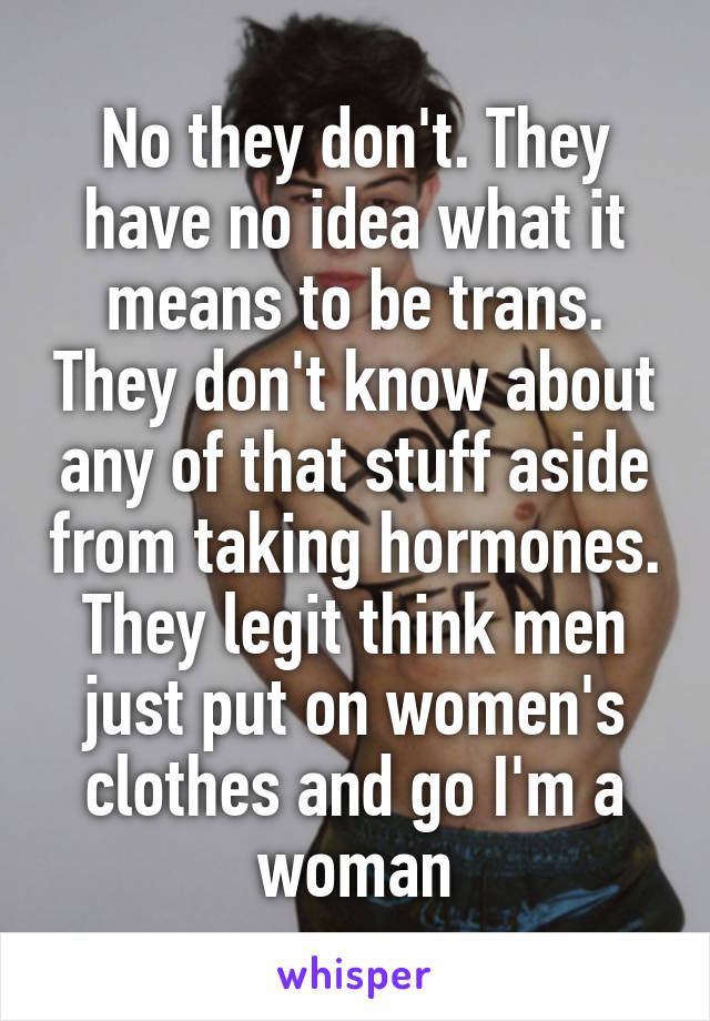 No they don't. They have no idea what it means to be trans. They don't know about any of that stuff aside from taking hormones. They legit think men just put on women's clothes and go I'm a woman