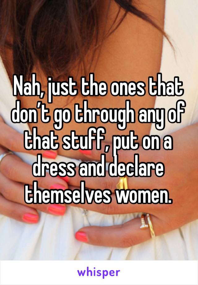 Nah, just the ones that don’t go through any of that stuff, put on a dress and declare themselves women. 