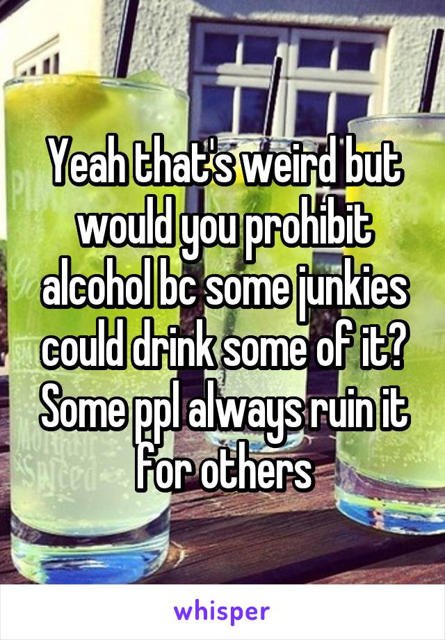 Yeah that's weird but would you prohibit alcohol bc some junkies could drink some of it? Some ppl always ruin it for others