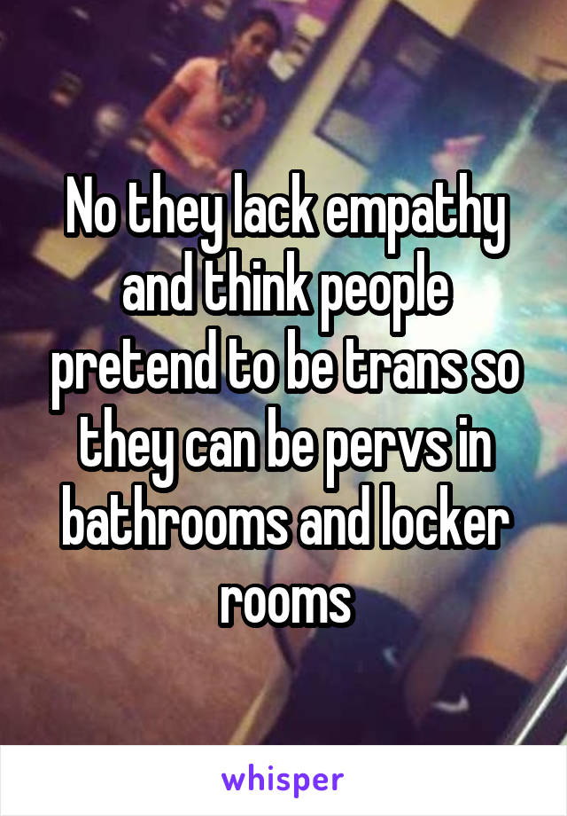 No they lack empathy and think people pretend to be trans so they can be pervs in bathrooms and locker rooms