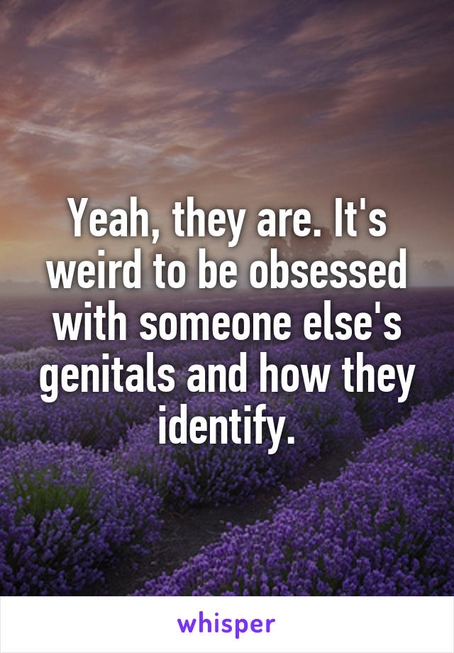 Yeah, they are. It's weird to be obsessed with someone else's genitals and how they identify.