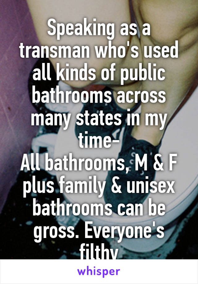 Speaking as a transman who's used all kinds of public bathrooms across many states in my time-
All bathrooms, M & F plus family & unisex bathrooms can be gross. Everyone's filthy