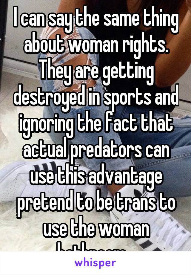 I can say the same thing about woman rights. They are getting destroyed in sports and ignoring the fact that actual predators can use this advantage pretend to be trans to use the woman bathroom...