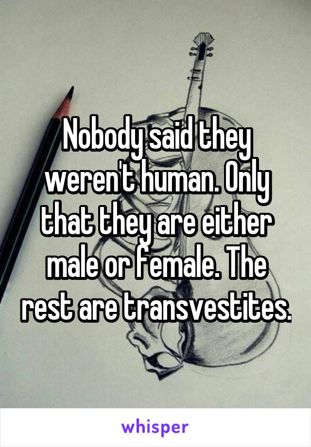 Nobody said they weren't human. Only that they are either male or female. The rest are transvestites.