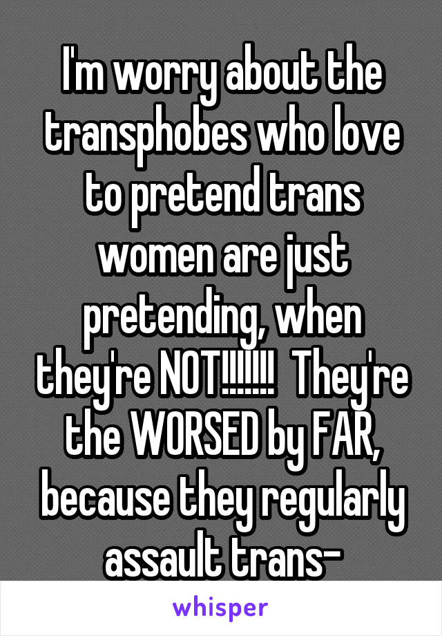 I'm worry about the transphobes who love to pretend trans women are just pretending, when they're NOT!!!!!!!  They're the WORSED by FAR, because they regularly assault trans-