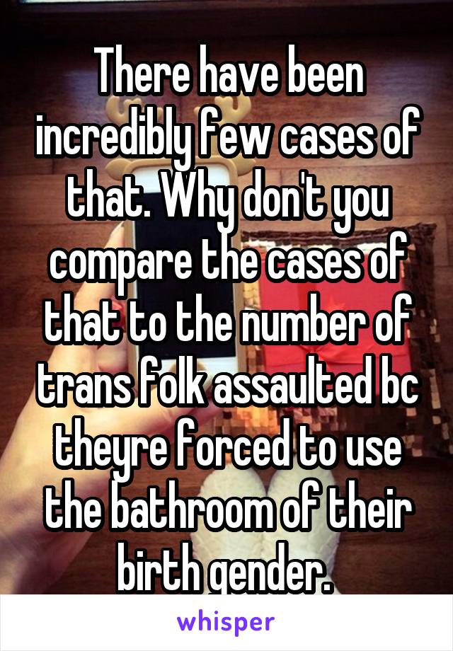 There have been incredibly few cases of that. Why don't you compare the cases of that to the number of trans folk assaulted bc theyre forced to use the bathroom of their birth gender. 