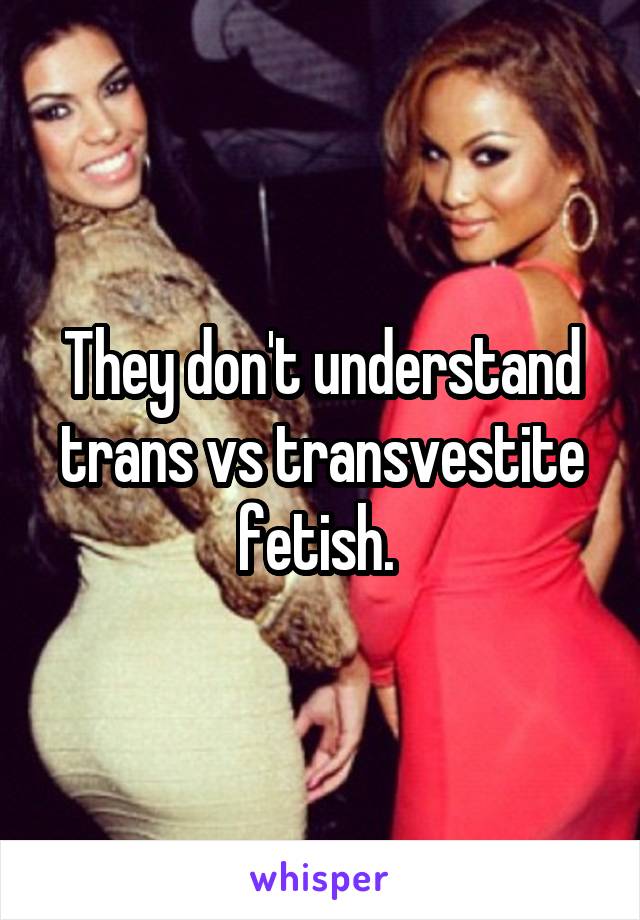 They don't understand trans vs transvestite fetish. 