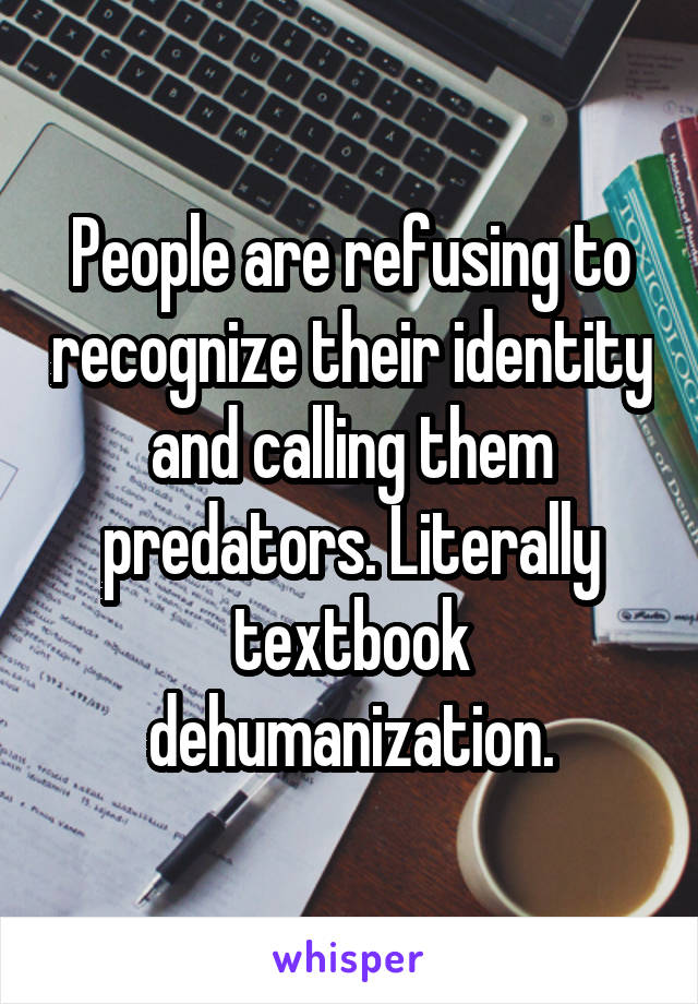 People are refusing to recognize their identity and calling them predators. Literally textbook dehumanization.