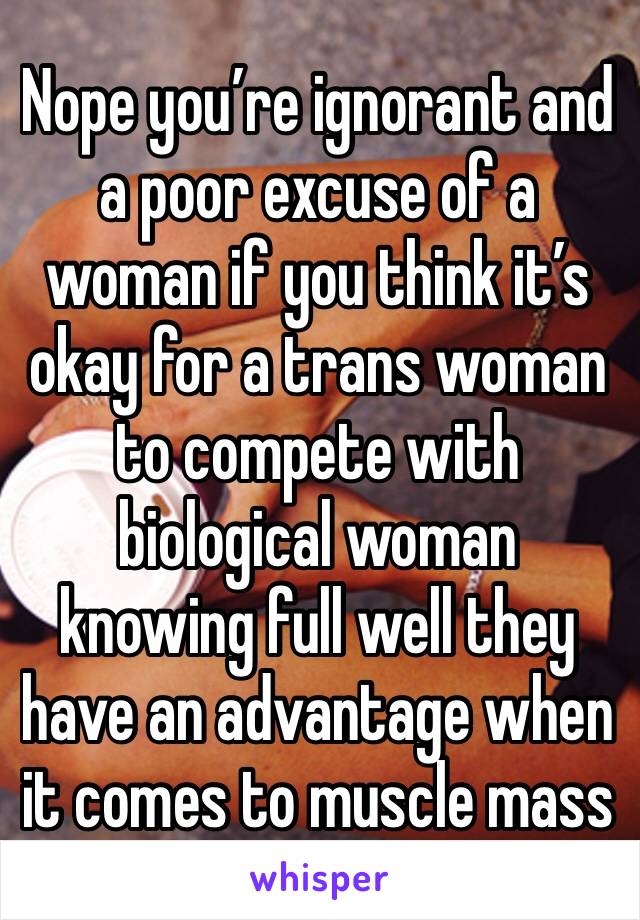 Nope you’re ignorant and a poor excuse of a woman if you think it’s okay for a trans woman  to compete with biological woman knowing full well they have an advantage when it comes to muscle mass 