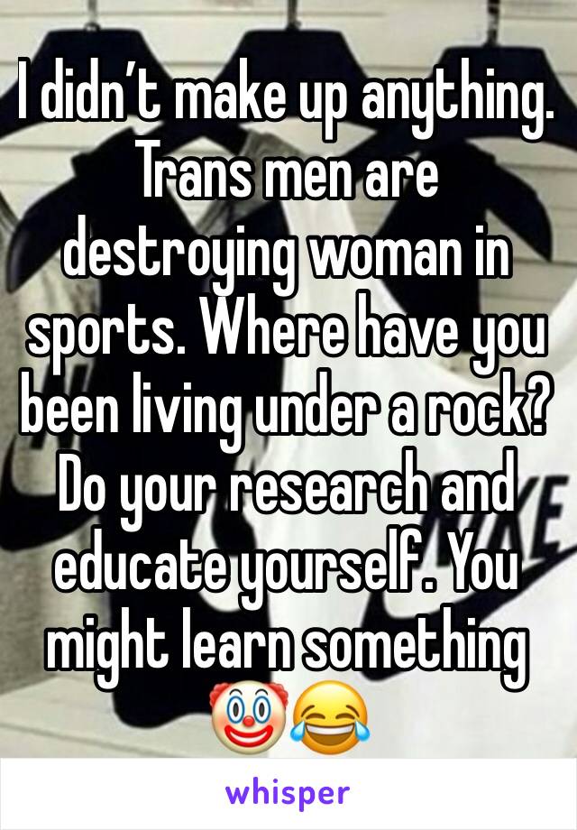 I didn’t make up anything.  Trans men are destroying woman in sports. Where have you been living under a rock? Do your research and educate yourself. You might learn something 🤡😂