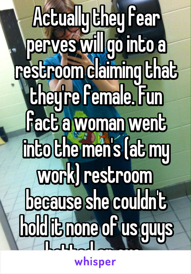 Actually they fear perves will go into a restroom claiming that they're female. Fun fact a woman went into the men's (at my work) restroom  because she couldn't hold it none of us guys batted an eye. 