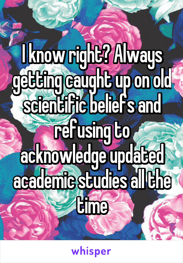 I know right? Always getting caught up on old scientific beliefs and refusing to acknowledge updated academic studies all the time