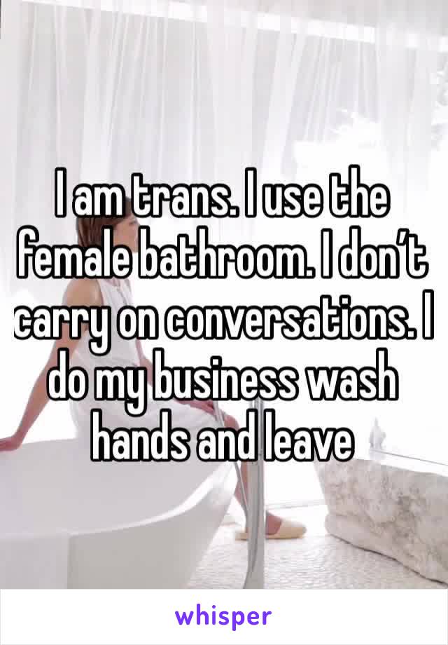 I am trans. I use the female bathroom. I don’t carry on conversations. I do my business wash hands and leave