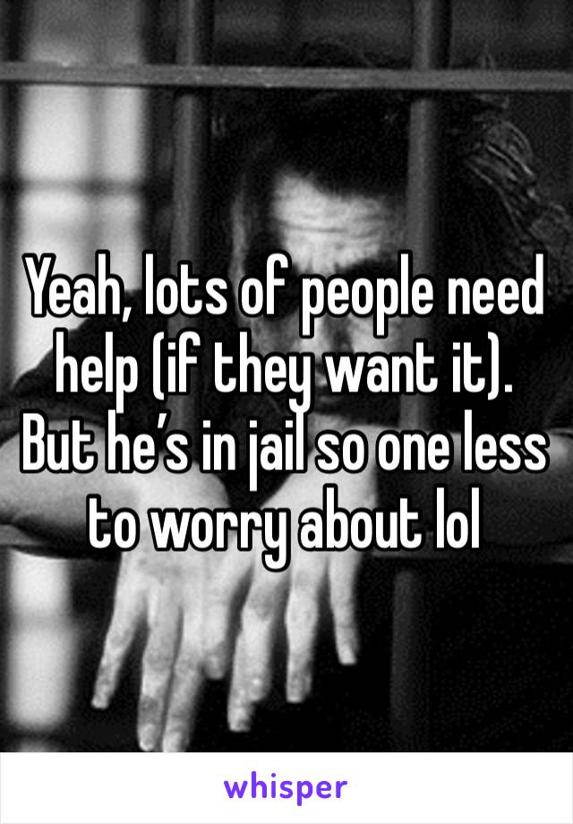 Yeah, lots of people need help (if they want it). But he’s in jail so one less to worry about lol