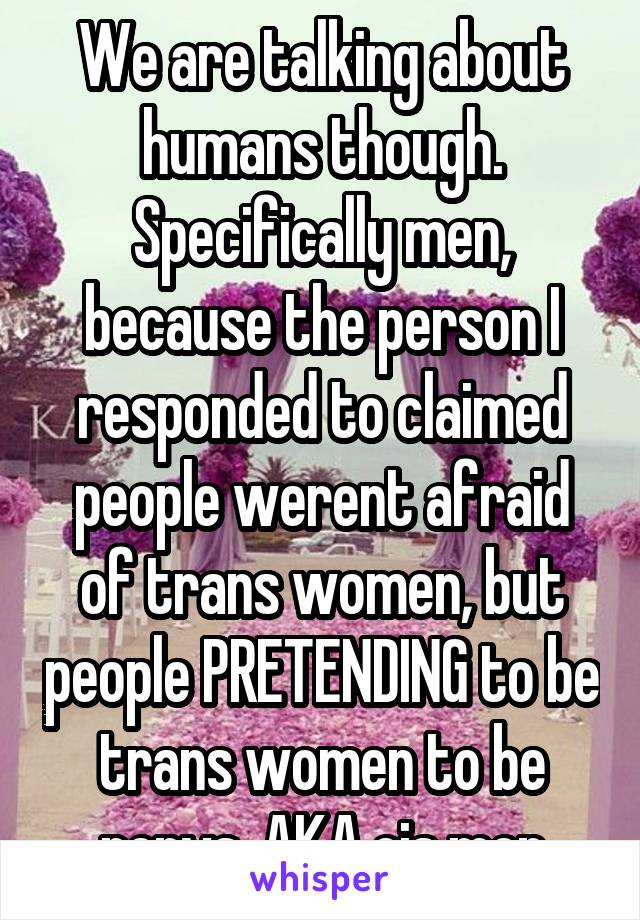 We are talking about humans though. Specifically men, because the person I responded to claimed people werent afraid of trans women, but people PRETENDING to be trans women to be pervs. AKA cis men