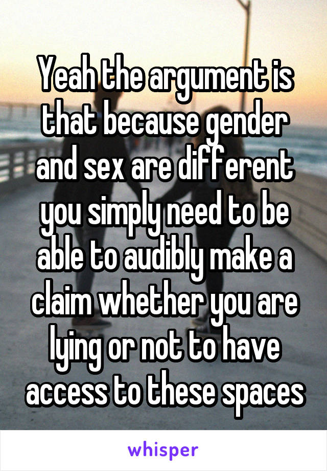 Yeah the argument is that because gender and sex are different you simply need to be able to audibly make a claim whether you are lying or not to have access to these spaces