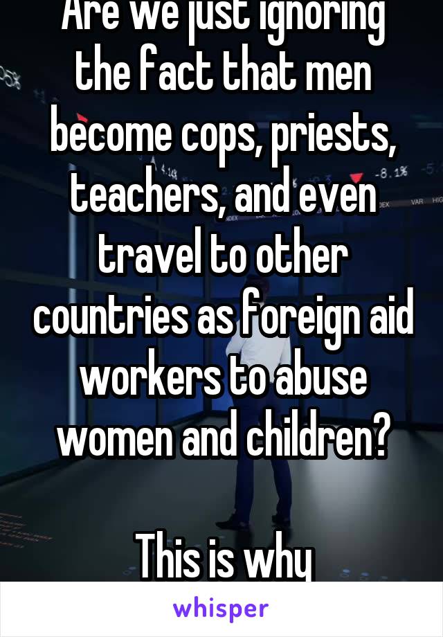 Are we just ignoring the fact that men become cops, priests, teachers, and even travel to other countries as foreign aid workers to abuse women and children?

This is why safeguarding exists.