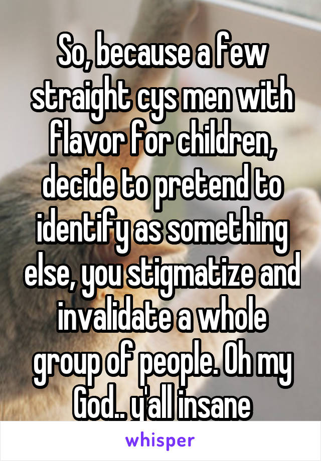 So, because a few straight cys men with flavor for children, decide to pretend to identify as something else, you stigmatize and invalidate a whole group of people. Oh my God.. y'all insane