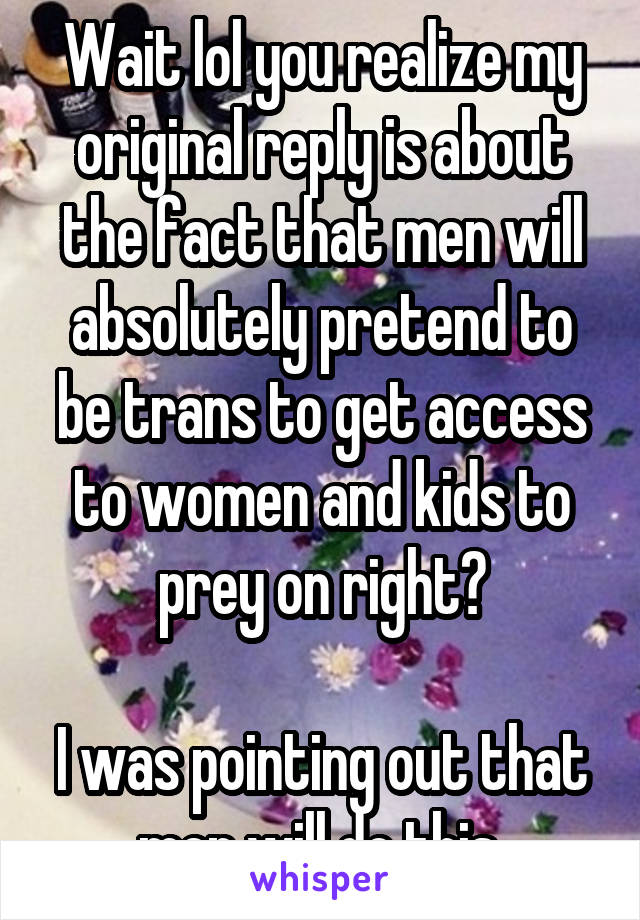 Wait lol you realize my original reply is about the fact that men will absolutely pretend to be trans to get access to women and kids to prey on right?

I was pointing out that men will do this.