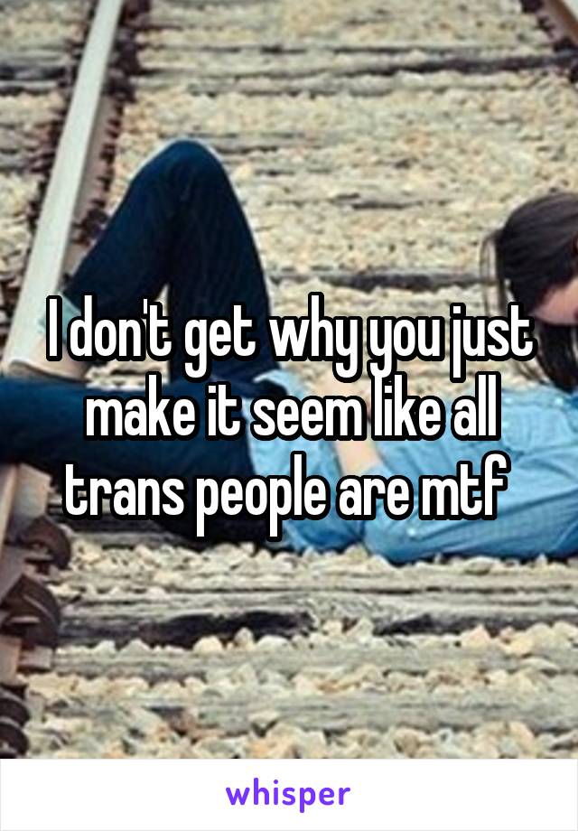 I don't get why you just make it seem like all trans people are mtf 