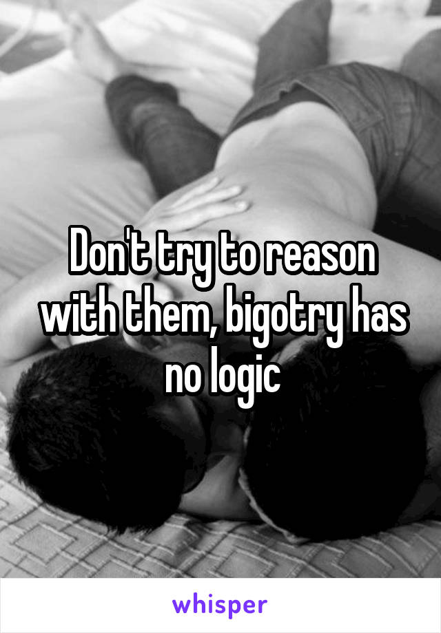 Don't try to reason with them, bigotry has no logic