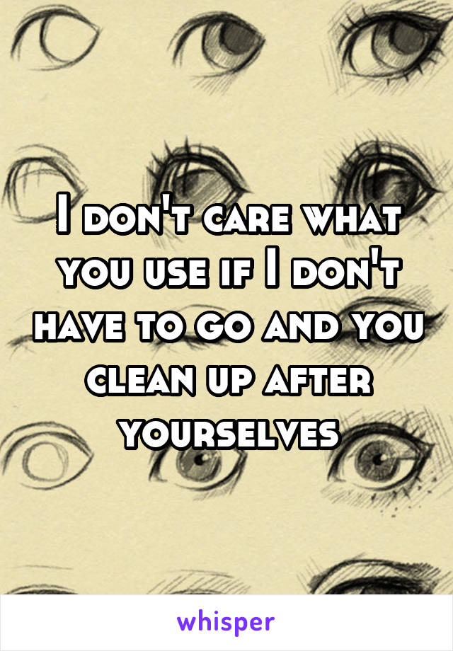 I don't care what you use if I don't have to go and you clean up after yourselves