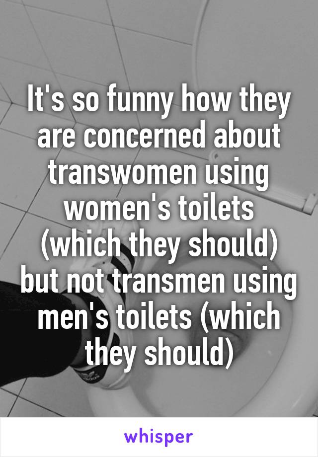 It's so funny how they are concerned about transwomen using women's toilets (which they should) but not transmen using men's toilets (which they should)