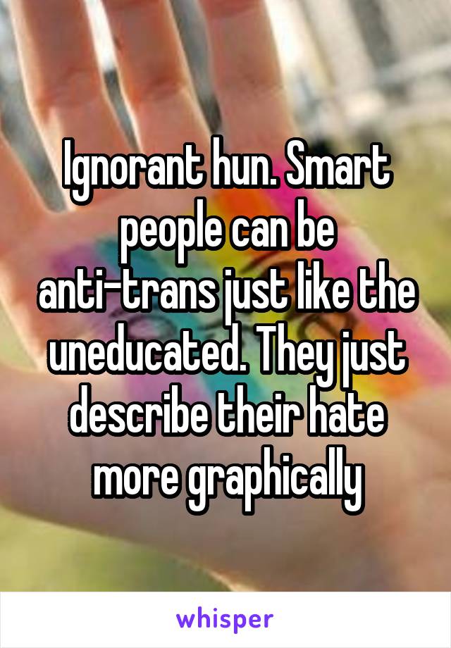 Ignorant hun. Smart people can be anti-trans just like the uneducated. They just describe their hate more graphically