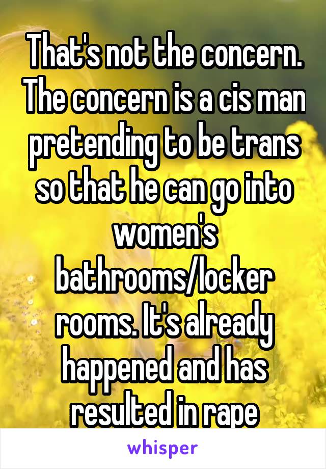 That's not the concern. The concern is a cis man pretending to be trans so that he can go into women's bathrooms/locker rooms. It's already happened and has resulted in rape