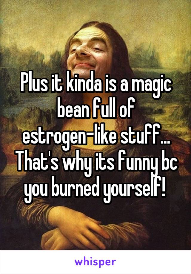 Plus it kinda is a magic bean full of estrogen-like stuff... That's why its funny bc you burned yourself! 