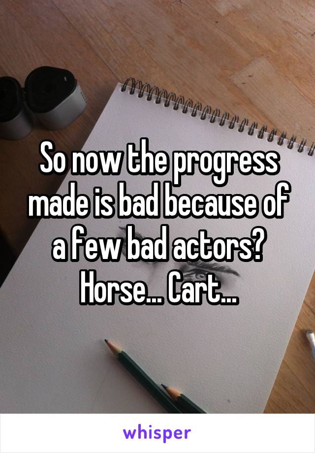 So now the progress made is bad because of a few bad actors?
Horse... Cart...