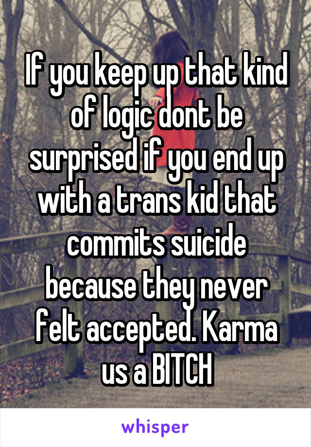 If you keep up that kind of logic dont be surprised if you end up with a trans kid that commits suicide because they never felt accepted. Karma us a BITCH