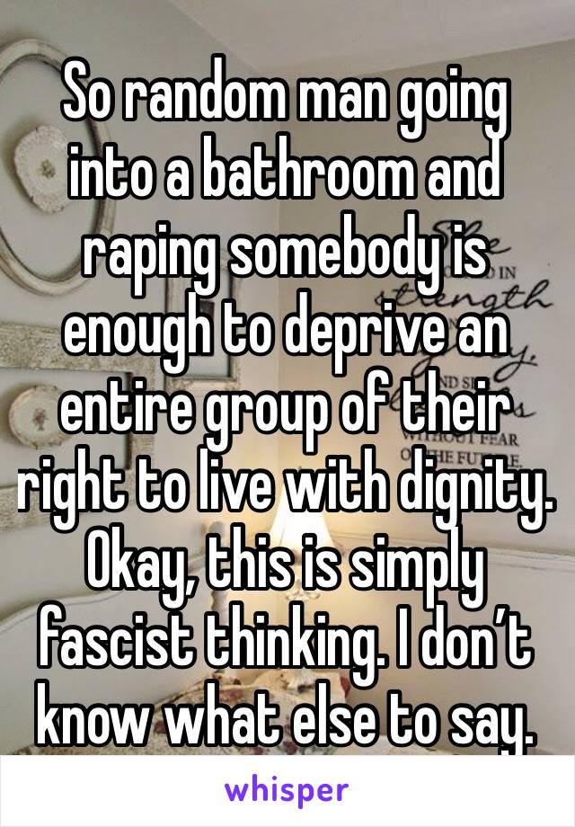 So random man going into a bathroom and raping somebody is enough to deprive an entire group of their right to live with dignity. Okay, this is simply fascist thinking. I don’t know what else to say.