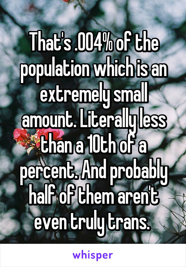 That's .004% of the population which is an extremely small amount. Literally less than a 10th of a percent. And probably half of them aren't even truly trans. 