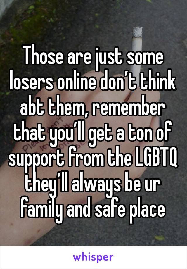 Those are just some losers online don’t think abt them, remember that you’ll get a ton of support from the LGBTQ they’ll always be ur family and safe place